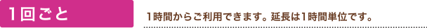 1回ごと(1時間からご利用できます。 延長は1時間単位です。)