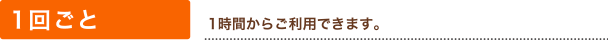 1回ごと（1時間からご利用できます。 延長は1時間単位です。）